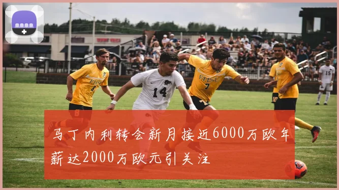马丁内利转会新月接近6000万欧年薪达2000万欧元引关注