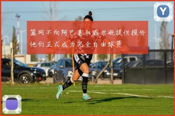 篮网不向阿巴基和威尔逊提供报价他们正式成为完全自由球员