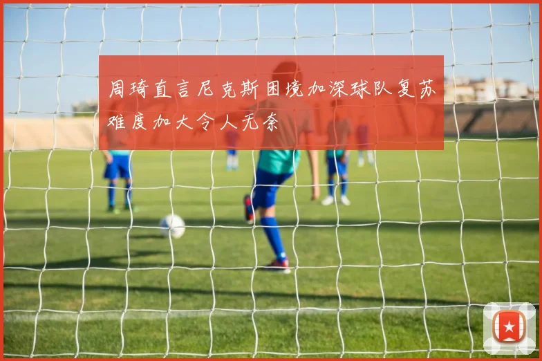 周琦直言尼克斯困境加深球队复苏难度加大令人无奈