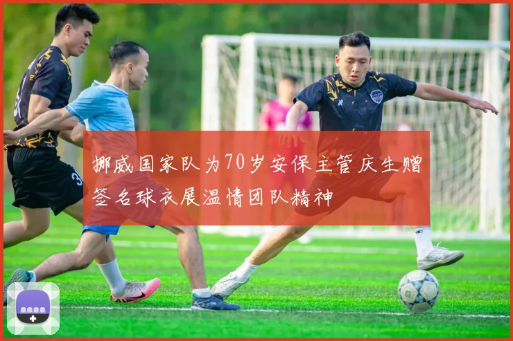 挪威国家队为70岁安保主管庆生赠签名球衣展温情团队精神