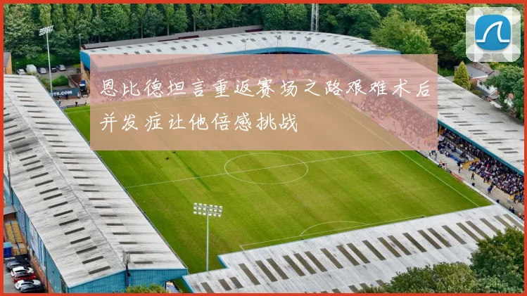 恩比德坦言重返赛场之路艰难术后并发症让他倍感挑战