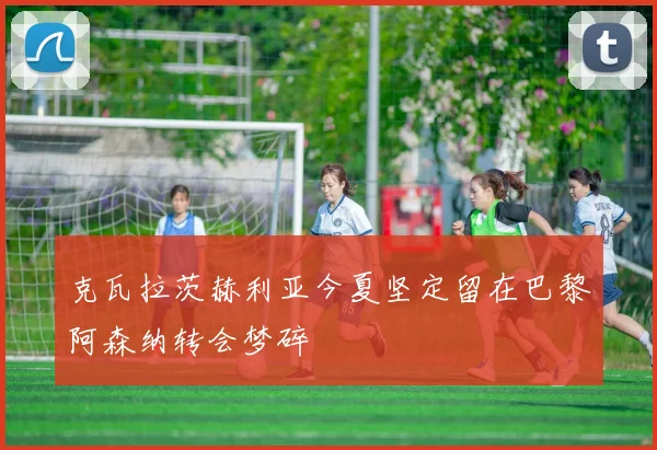 克瓦拉茨赫利亚今夏坚定留在巴黎阿森纳转会梦碎