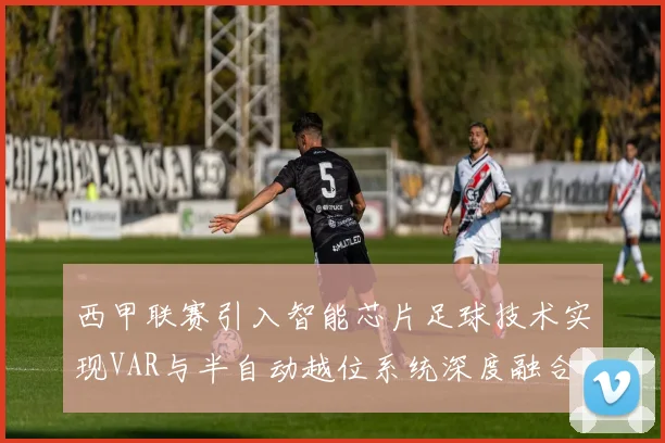 西甲联赛引入智能芯片足球技术实现VAR与半自动越位系统深度融合