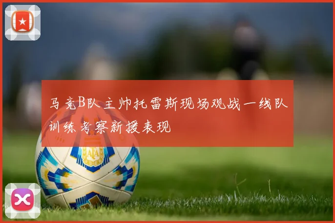 马竞B队主帅托雷斯现场观战一线队训练考察新援表现