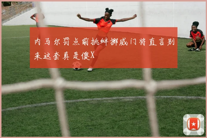 内马尔罚点前挑衅挪威门将直言别来这套真是傻X