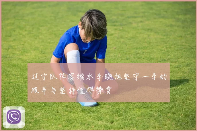 辽宁队阵容缩水李晓旭坚守一季的艰辛与坚持值得赞赏