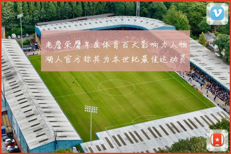 老詹荣膺年度体育百大影响力人物湖人官方称其为本世纪最佳运动员