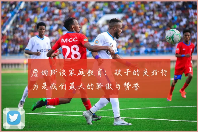 詹姆斯谈家庭教育：孩子的良好行为是我们最大的骄傲与赞誉
