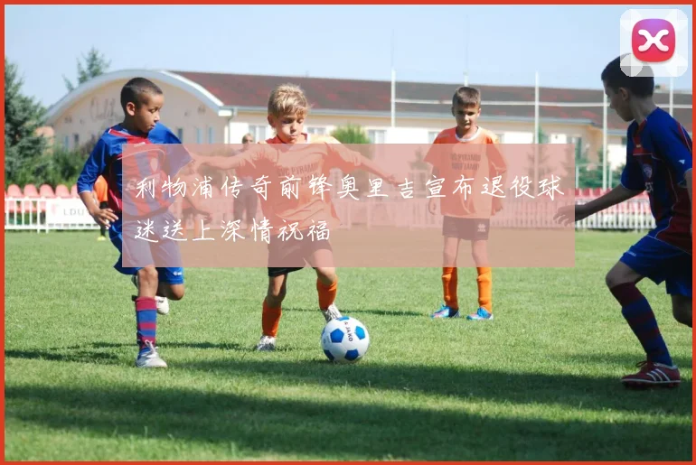 利物浦传奇前锋奥里吉宣布退役球迷送上深情祝福