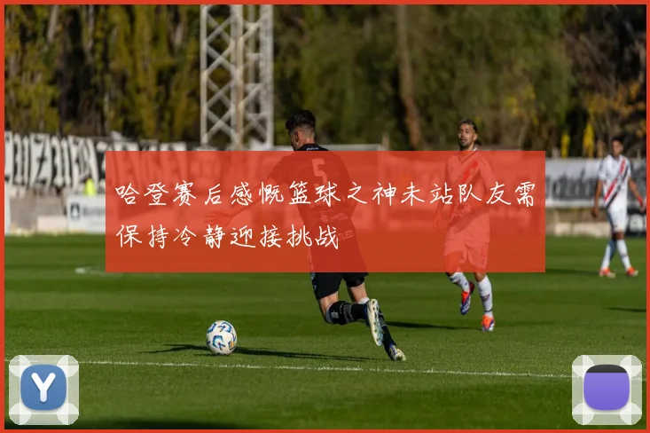 哈登赛后感慨篮球之神未站队友需保持冷静迎接挑战