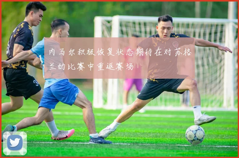 内马尔积极恢复状态期待在对苏格兰的比赛中重返赛场
