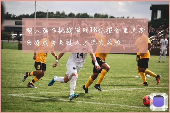 湖人面临挑战篮网18亿报价里夫斯或将成为关键人才流失风险