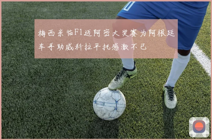 梅西亲临F1迈阿密大奖赛为阿根廷车手助威科拉平托感激不已