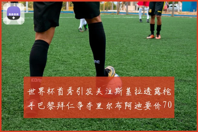 世界杯首秀引发关注斯基拉透露枪手巴黎拜仁争夺里尔布阿迪要价7000万欧