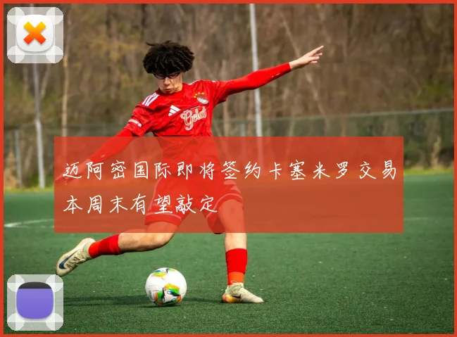 迈阿密国际即将签约卡塞米罗交易本周末有望敲定