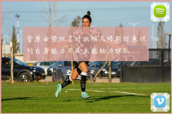 菅原由势坦言对抗维尼修斯时意识到自身能力不足未能助力球队