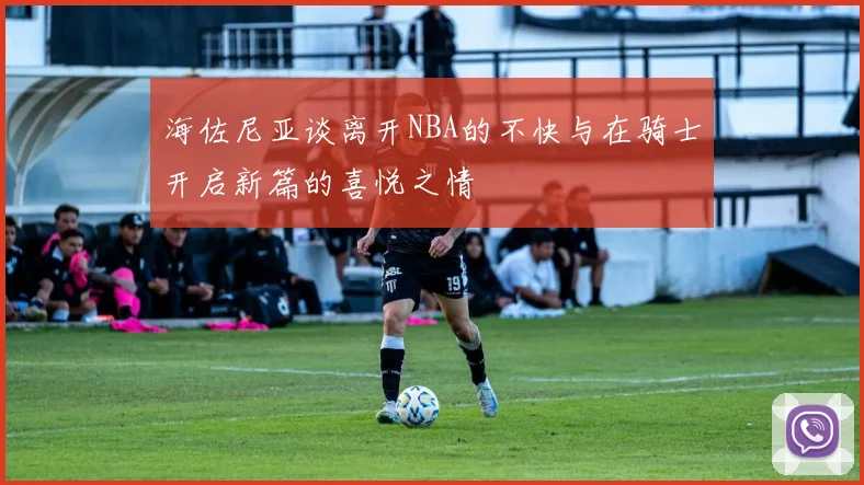 海佐尼亚谈离开NBA的不快与在骑士开启新篇的喜悦之情